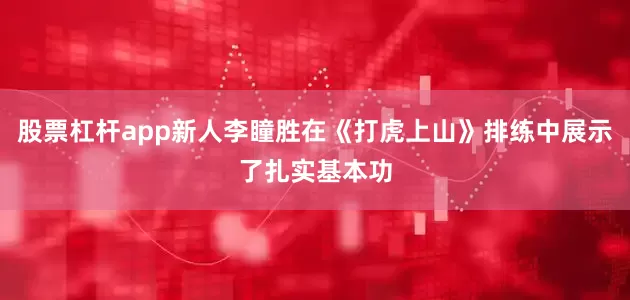 股票杠杆app新人李瞳胜在《打虎上山》排练中展示了扎实基本功