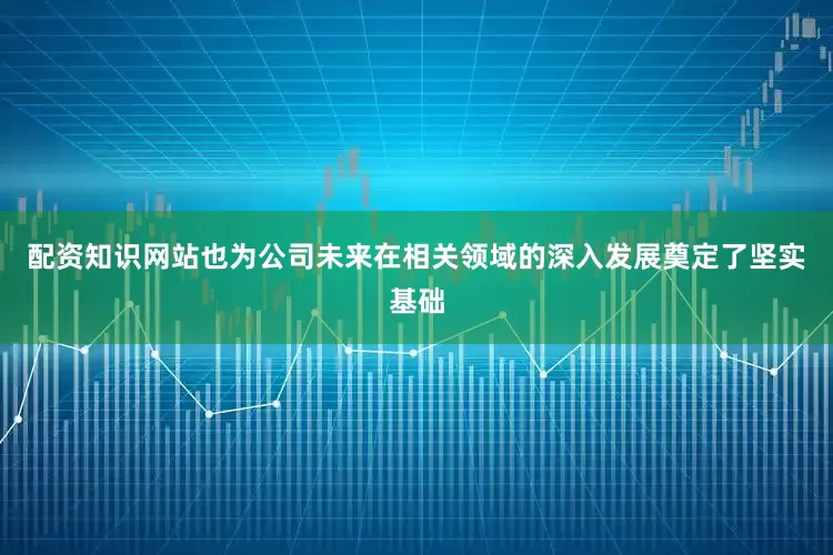 配资知识网站也为公司未来在相关领域的深入发展奠定了坚实基础