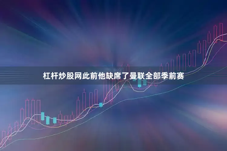 杠杆炒股网此前他缺席了曼联全部季前赛